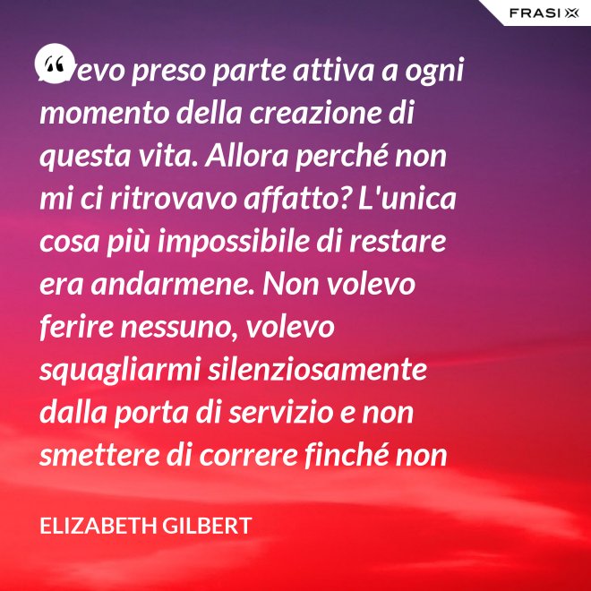 Avevo preso parte attiva a ogni momento della creazione di questa vita. Allora perché non mi ci ritrovavo affatto? L'unica cosa più impossibile di restare era andarmene. Non volevo ferire nessuno, volevo squagliarmi silenziosamente dalla porta di servizio e non smettere di correre finché non avessi raggiunto la Groenlandia... - Elizabeth Gilbert