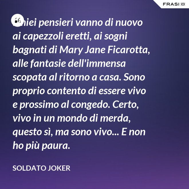 I miei pensieri vanno di nuovo ai capezzoli eretti, ai sogni bagnati di Mary Jane Ficarotta, alle fantasie dell'immensa scopata al ritorno a casa. Sono proprio contento di essere vivo e prossimo al congedo. Certo, vivo in un mondo di merda, questo sì, ma sono vivo... E non ho più paura. - Soldato Joker