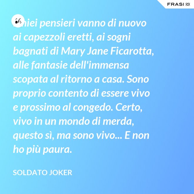 I miei pensieri vanno di nuovo ai capezzoli eretti, ai sogni bagnati di Mary Jane Ficarotta, alle fantasie dell'immensa scopata al ritorno a casa. Sono proprio contento di essere vivo e prossimo al congedo. Certo, vivo in un mondo di merda, questo sì, ma sono vivo... E non ho più paura. - Soldato Joker