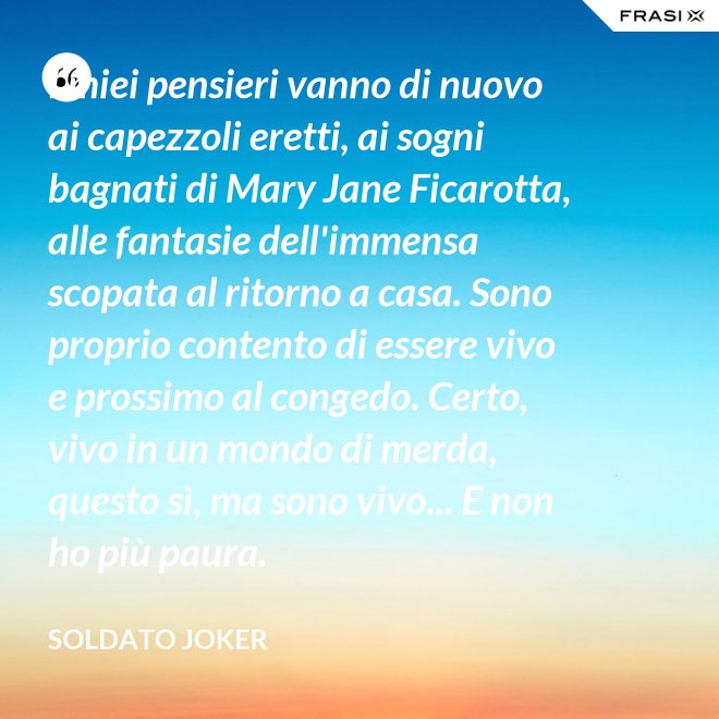 I miei pensieri vanno di nuovo ai capezzoli eretti, ai sogni bagnati di Mary Jane Ficarotta, alle fantasie dell'immensa scopata al ritorno a casa. Sono proprio contento di essere vivo e prossimo al congedo. Certo, vivo in un mondo di merda, questo sì, ma sono vivo... E non ho più paura. - Soldato Joker