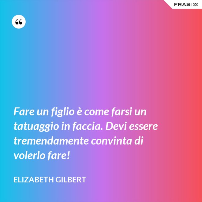 Fare un figlio è come farsi un tatuaggio in faccia. Devi essere tremendamente convinta di volerlo fare! - Elizabeth Gilbert