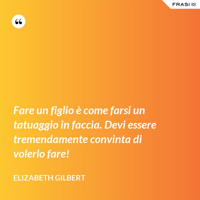 Fare un figlio è come farsi un tatuaggio in faccia. Devi essere tremendamente convinta di volerlo fare! - Elizabeth Gilbert