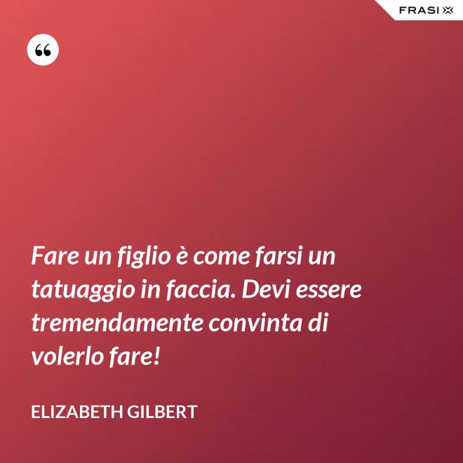 Fare un figlio è come farsi un tatuaggio in faccia. Devi essere tremendamente convinta di volerlo fare! - Elizabeth Gilbert