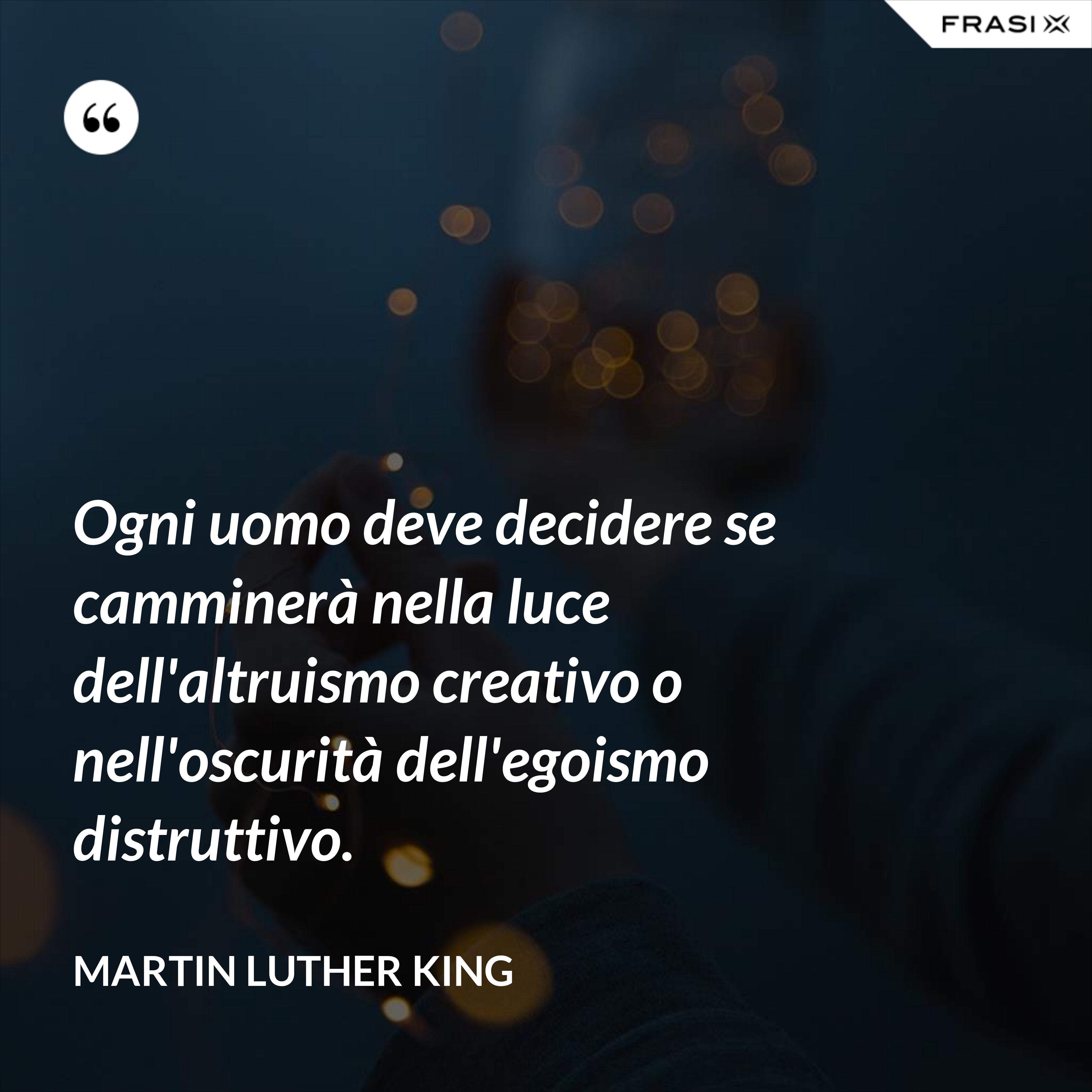 Ogni uomo deve decidere se camminerà nella luce dell'altruismo creativo o nell'oscurità dell'egoismo distruttivo. - Martin Luther King