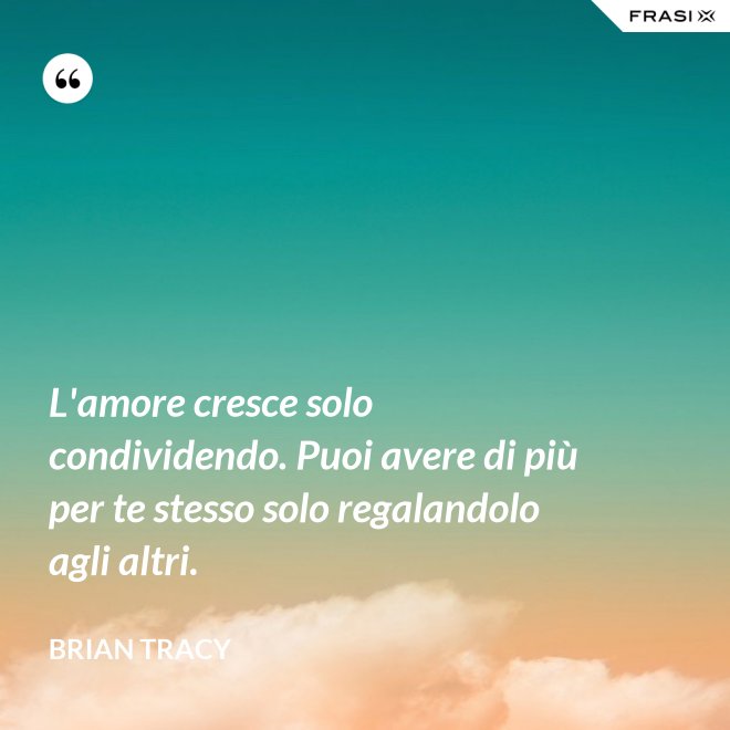 L'amore cresce solo condividendo. Puoi avere di più per te stesso solo regalandolo agli altri. - Brian Tracy