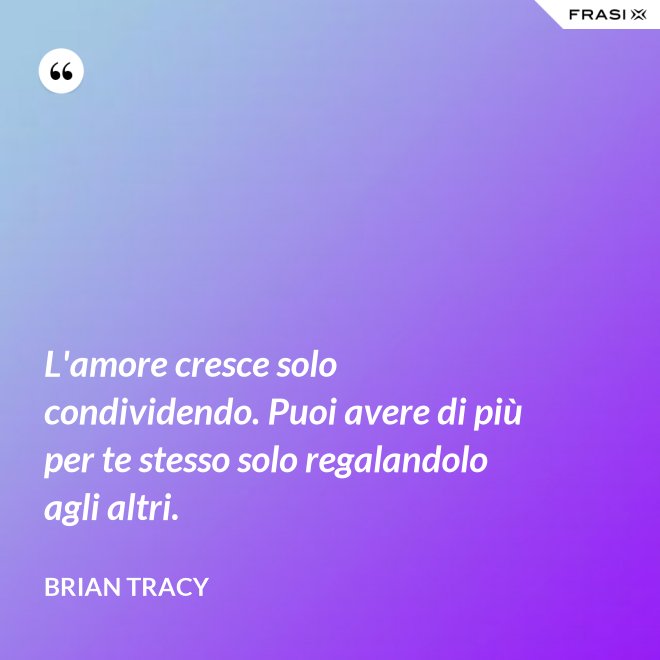 L'amore cresce solo condividendo. Puoi avere di più per te stesso solo regalandolo agli altri. - Brian Tracy