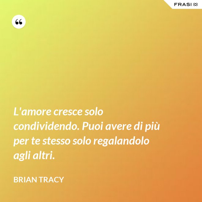 L'amore cresce solo condividendo. Puoi avere di più per te stesso solo regalandolo agli altri. - Brian Tracy