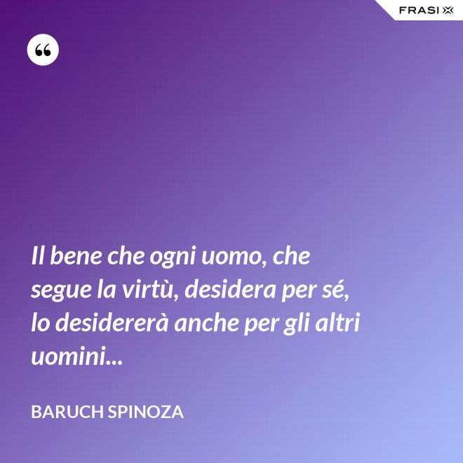 Il bene che ogni uomo, che segue la virtù, desidera per sé, lo desidererà anche per gli altri uomini... - Baruch Spinoza