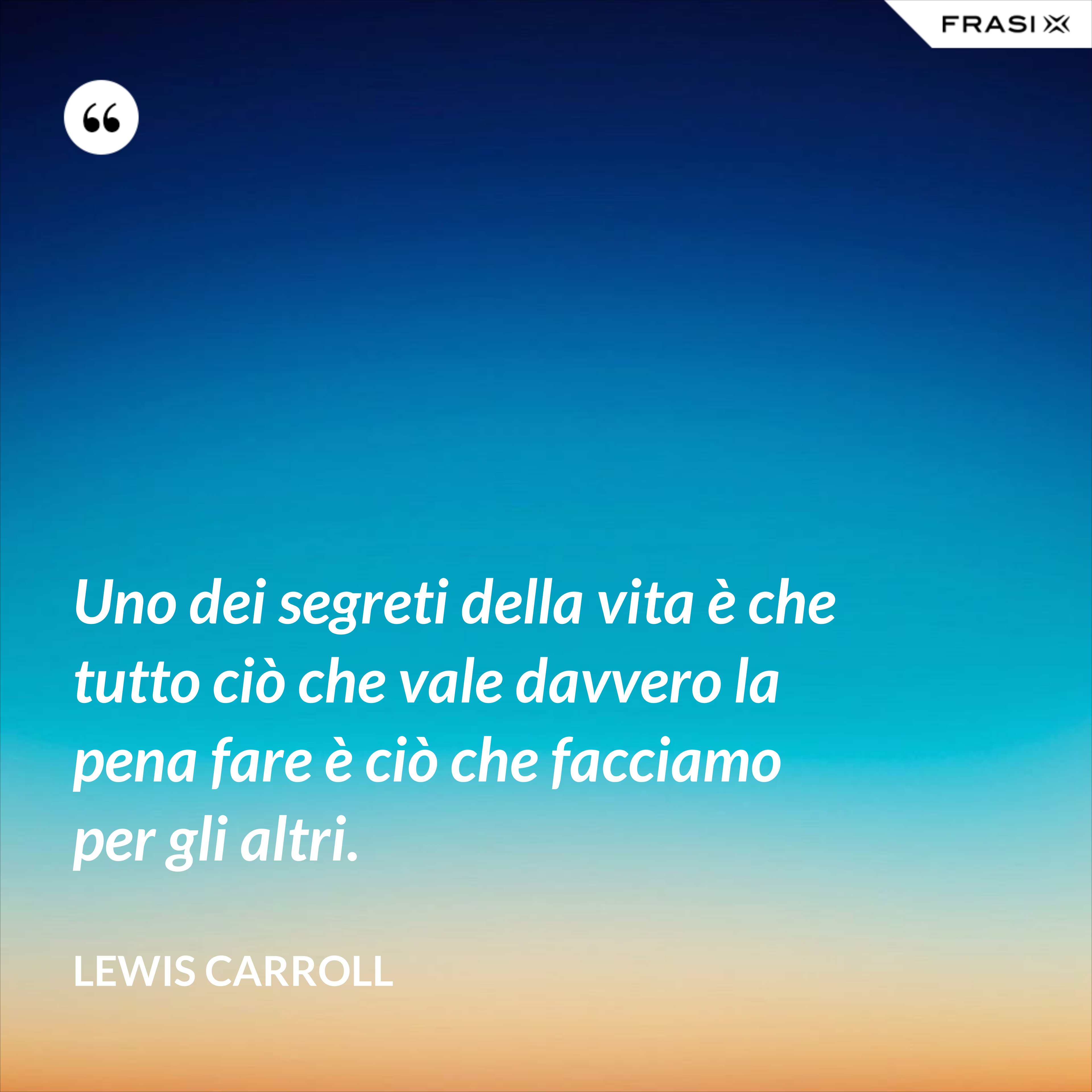Uno dei segreti della vita è che tutto ciò che vale davvero la pena fare è ciò che facciamo per gli altri. - Lewis Carroll