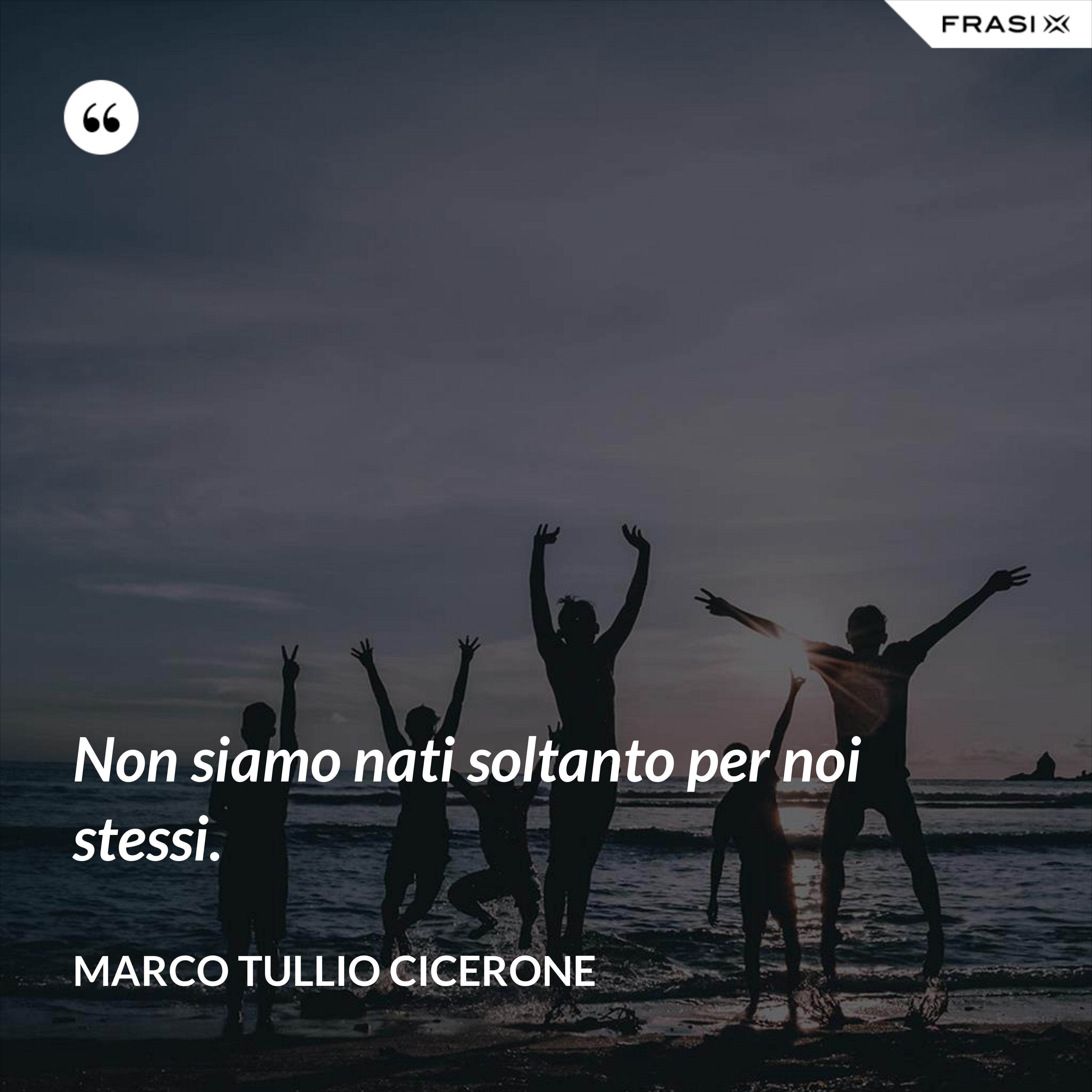 Non siamo nati soltanto per noi stessi. - Marco Tullio Cicerone