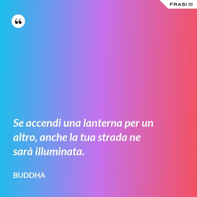 Se accendi una lanterna per un altro, anche la tua strada ne sarà illuminata. - Buddha