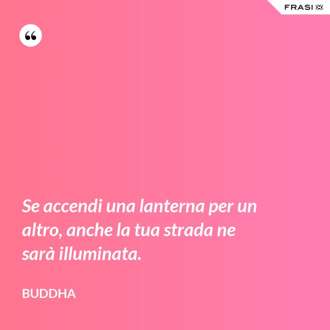 Se accendi una lanterna per un altro, anche la tua strada ne sarà illuminata. - Buddha