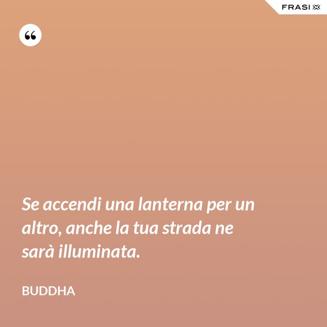 Se accendi una lanterna per un altro, anche la tua strada ne sarà illuminata. - Buddha