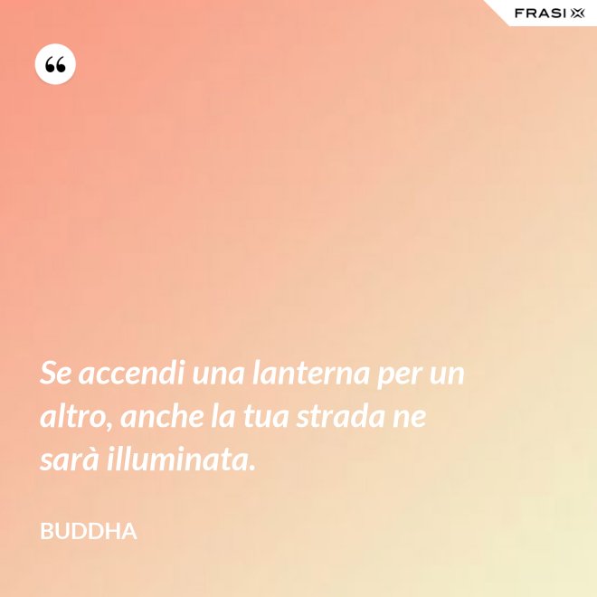 Se accendi una lanterna per un altro, anche la tua strada ne sarà illuminata. - Buddha