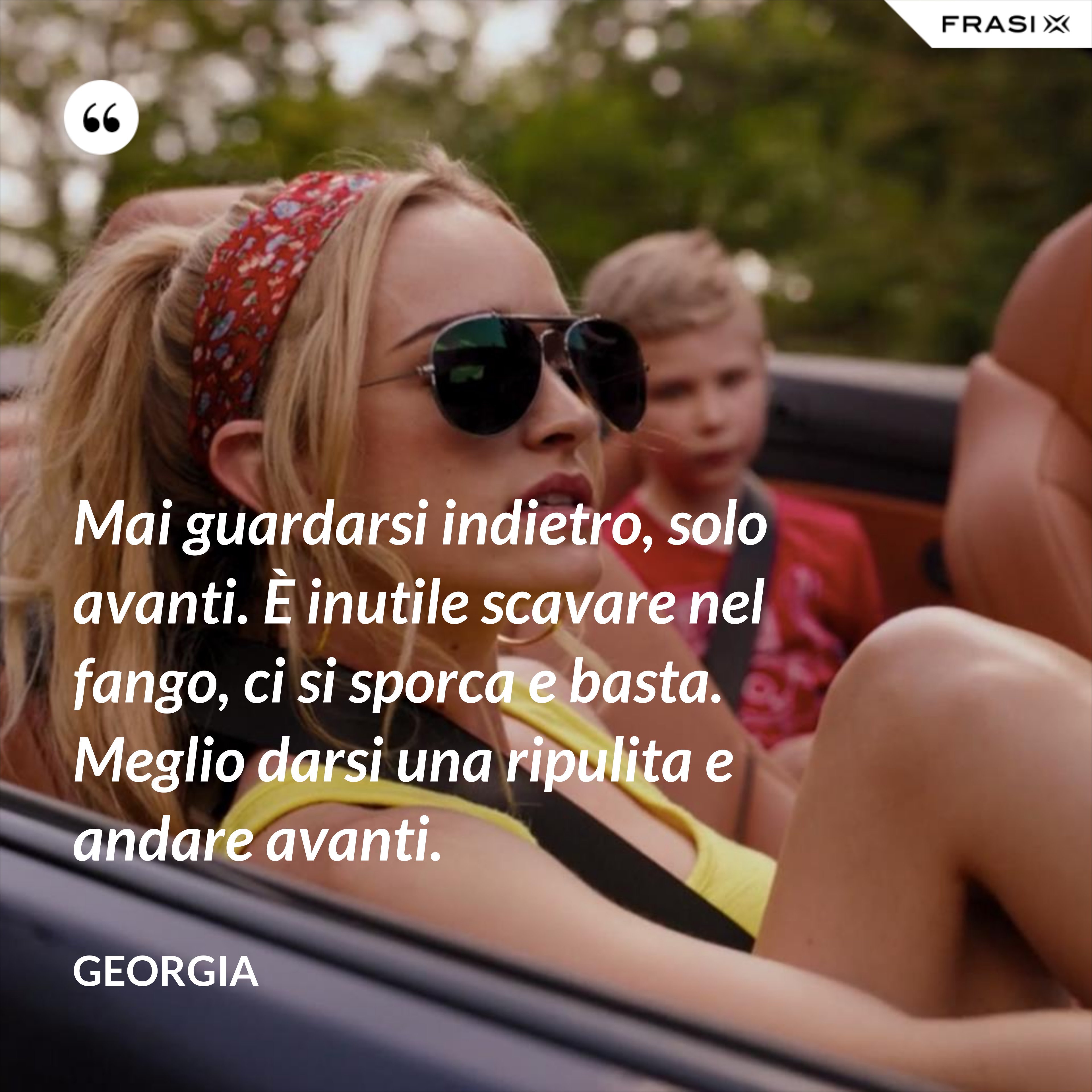 Mai guardarsi indietro, solo avanti. È inutile scavare nel fango, ci si sporca e basta. Meglio darsi una ripulita e andare avanti. - Georgia