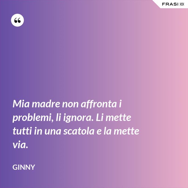 Mia madre non affronta i problemi, li ignora. Li mette tutti in una scatola e la mette via. - Ginny