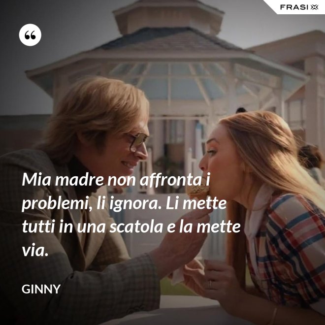 Mia madre non affronta i problemi, li ignora. Li mette tutti in una scatola e la mette via. - Ginny