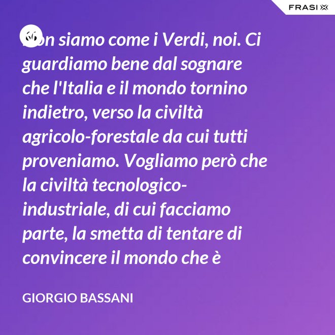 Non siamo come i Verdi, noi. Ci guardiamo bene dal sognare che l'Italia e il mondo tornino indietro, verso la civiltà agricolo-forestale da cui tutti proveniamo. Vogliamo però che la civiltà tecnologico-industriale, di cui facciamo parte, la smetta di tentare di convincere il mondo che è opportuno l'avvento di un'epoca di consumatori-consumati. Noi siamo diversi, vogliamo che gli uomini continuino a essere uomini. - Giorgio Bassani