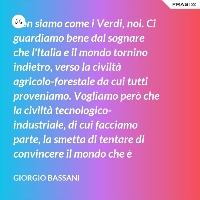 Non siamo come i Verdi, noi. Ci guardiamo bene dal sognare che l'Italia e il mondo tornino indietro, verso la civiltà agricolo-forestale da cui tutti proveniamo. Vogliamo però che la civiltà tecnologico-industriale, di cui facciamo parte, la smetta di tentare di convincere il mondo che è opportuno l'avvento di un'epoca di consumatori-consumati. Noi siamo diversi, vogliamo che gli uomini continuino a essere uomini. - Giorgio Bassani