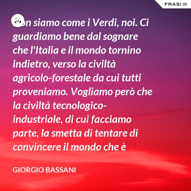 Non siamo come i Verdi, noi. Ci guardiamo bene dal sognare che l'Italia e il mondo tornino indietro, verso la civiltà agricolo-forestale da cui tutti proveniamo. Vogliamo però che la civiltà tecnologico-industriale, di cui facciamo parte, la smetta di tentare di convincere il mondo che è opportuno l'avvento di un'epoca di consumatori-consumati. Noi siamo diversi, vogliamo che gli uomini continuino a essere uomini. - Giorgio Bassani