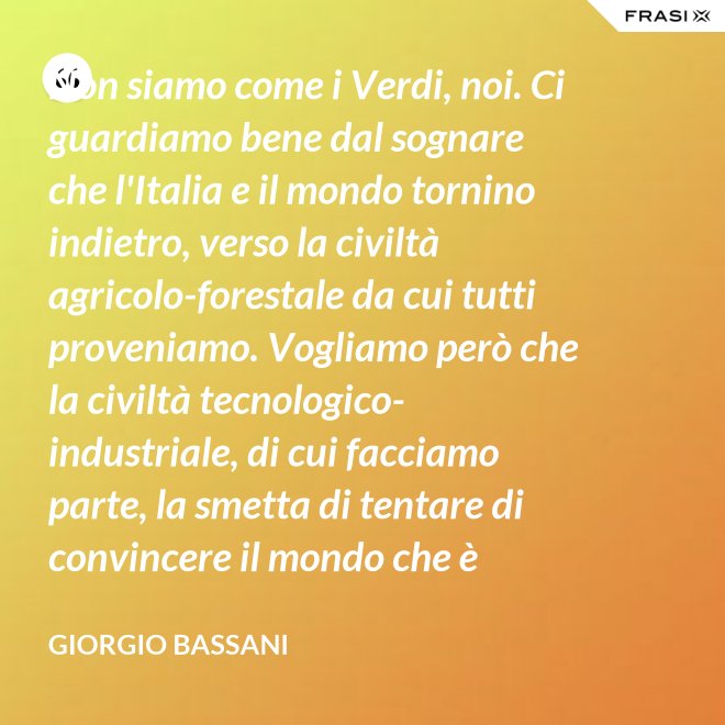 Non siamo come i Verdi, noi. Ci guardiamo bene dal sognare che l'Italia e il mondo tornino indietro, verso la civiltà agricolo-forestale da cui tutti proveniamo. Vogliamo però che la civiltà tecnologico-industriale, di cui facciamo parte, la smetta di tentare di convincere il mondo che è opportuno l'avvento di un'epoca di consumatori-consumati. Noi siamo diversi, vogliamo che gli uomini continuino a essere uomini. - Giorgio Bassani