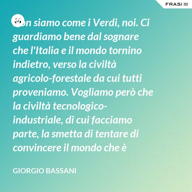 Non siamo come i Verdi, noi. Ci guardiamo bene dal sognare che l'Italia e il mondo tornino indietro, verso la civiltà agricolo-forestale da cui tutti proveniamo. Vogliamo però che la civiltà tecnologico-industriale, di cui facciamo parte, la smetta di tentare di convincere il mondo che è opportuno l'avvento di un'epoca di consumatori-consumati. Noi siamo diversi, vogliamo che gli uomini continuino a essere uomini. - Giorgio Bassani