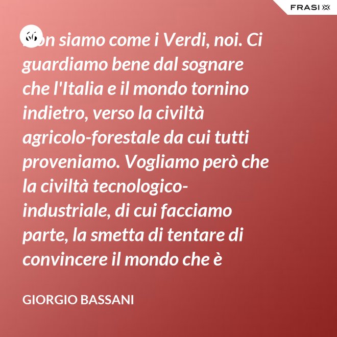 Non siamo come i Verdi, noi. Ci guardiamo bene dal sognare che l'Italia e il mondo tornino indietro, verso la civiltà agricolo-forestale da cui tutti proveniamo. Vogliamo però che la civiltà tecnologico-industriale, di cui facciamo parte, la smetta di tentare di convincere il mondo che è opportuno l'avvento di un'epoca di consumatori-consumati. Noi siamo diversi, vogliamo che gli uomini continuino a essere uomini. - Giorgio Bassani