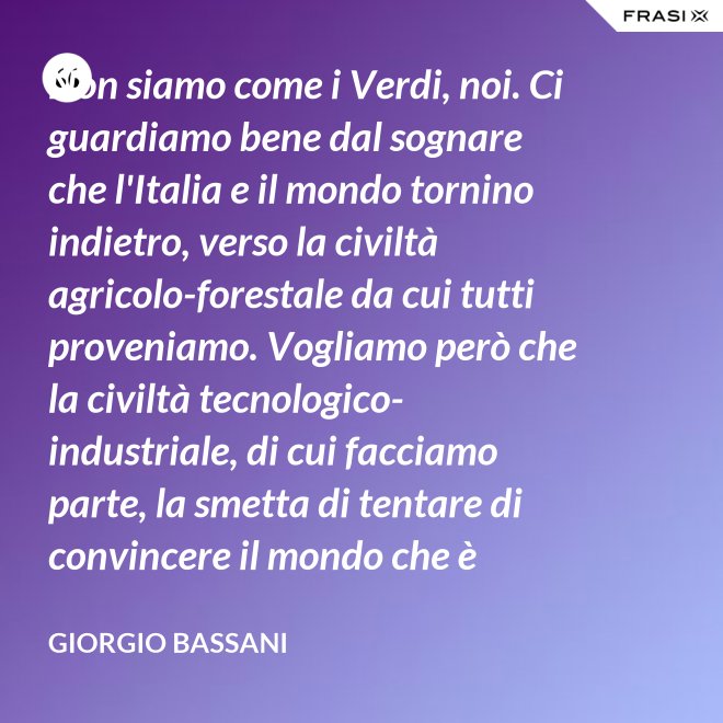 Non siamo come i Verdi, noi. Ci guardiamo bene dal sognare che l'Italia e il mondo tornino indietro, verso la civiltà agricolo-forestale da cui tutti proveniamo. Vogliamo però che la civiltà tecnologico-industriale, di cui facciamo parte, la smetta di tentare di convincere il mondo che è opportuno l'avvento di un'epoca di consumatori-consumati. Noi siamo diversi, vogliamo che gli uomini continuino a essere uomini. - Giorgio Bassani