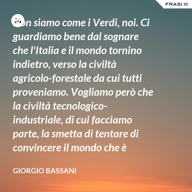 Non siamo come i Verdi, noi. Ci guardiamo bene dal sognare che l'Italia e il mondo tornino indietro, verso la civiltà agricolo-forestale da cui tutti proveniamo. Vogliamo però che la civiltà tecnologico-industriale, di cui facciamo parte, la smetta di tentare di convincere il mondo che è opportuno l'avvento di un'epoca di consumatori-consumati. Noi siamo diversi, vogliamo che gli uomini continuino a essere uomini. - Giorgio Bassani