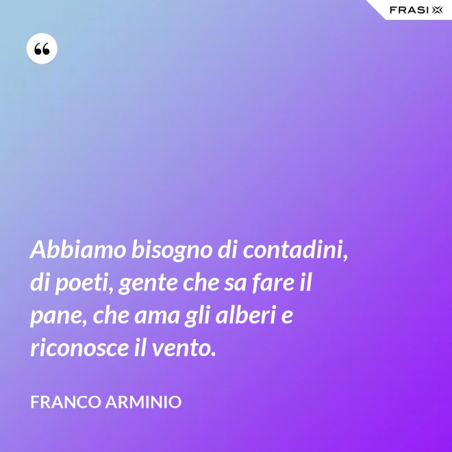Abbiamo bisogno di contadini, di poeti, gente che sa fare il pane, che ama gli alberi e riconosce il vento. - Franco Arminio