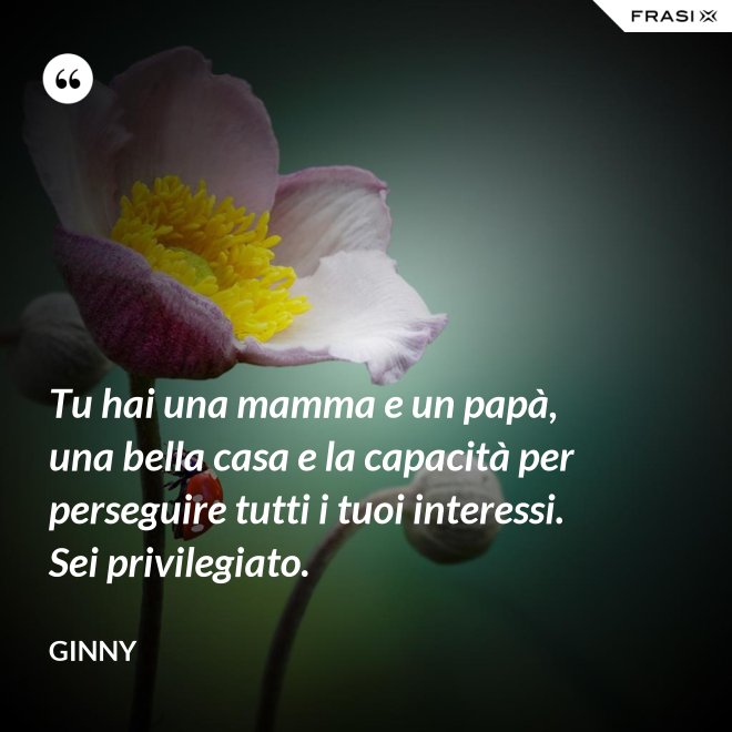 Tu hai una mamma e un papà, una bella casa e la capacità per perseguire tutti i tuoi interessi. Sei privilegiato. - Ginny