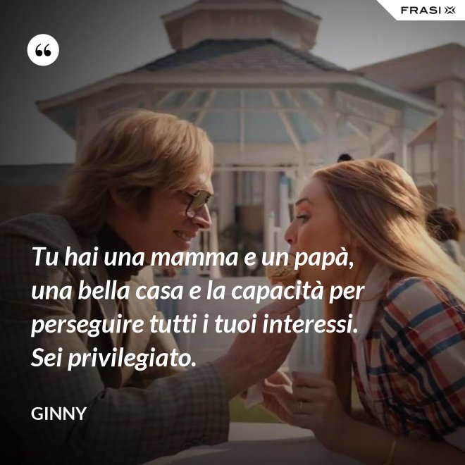 Tu hai una mamma e un papà, una bella casa e la capacità per perseguire tutti i tuoi interessi. Sei privilegiato. - Ginny