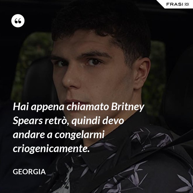 Hai appena chiamato Britney Spears retrò, quindi devo andare a congelarmi criogenicamente. - Georgia