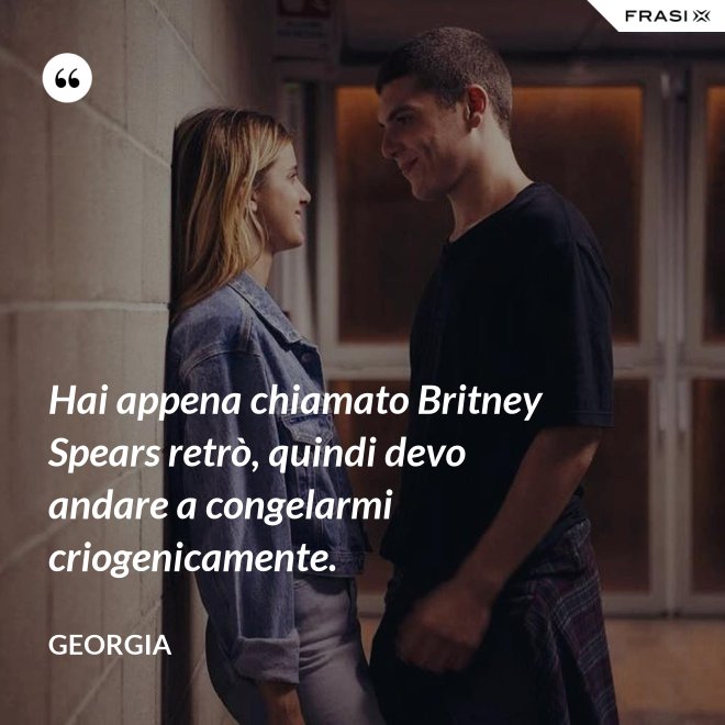 Hai appena chiamato Britney Spears retrò, quindi devo andare a congelarmi criogenicamente. - Georgia