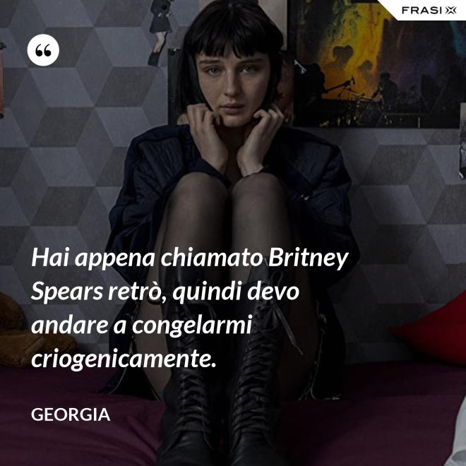 Hai appena chiamato Britney Spears retrò, quindi devo andare a congelarmi criogenicamente. - Georgia