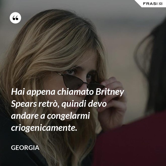 Hai appena chiamato Britney Spears retrò, quindi devo andare a congelarmi criogenicamente. - Georgia