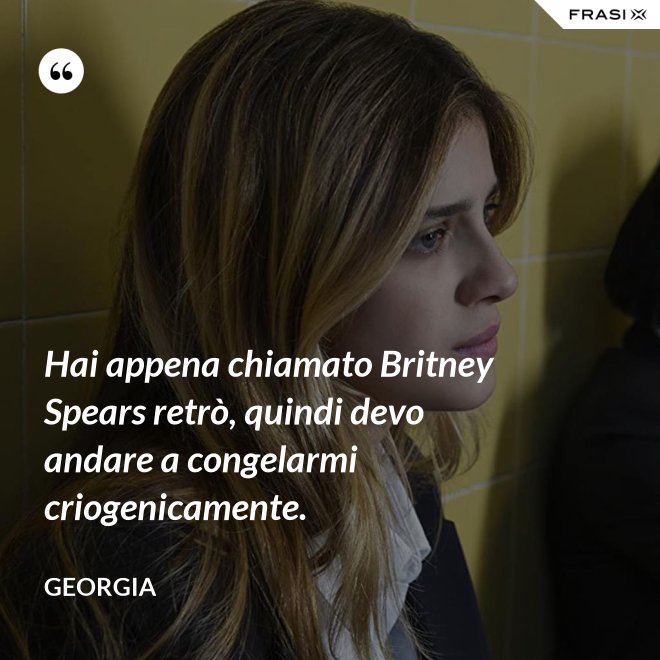 Hai appena chiamato Britney Spears retrò, quindi devo andare a congelarmi criogenicamente. - Georgia