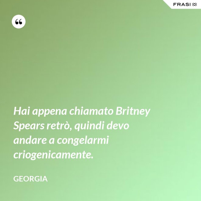 Hai appena chiamato Britney Spears retrò, quindi devo andare a congelarmi criogenicamente. - Georgia