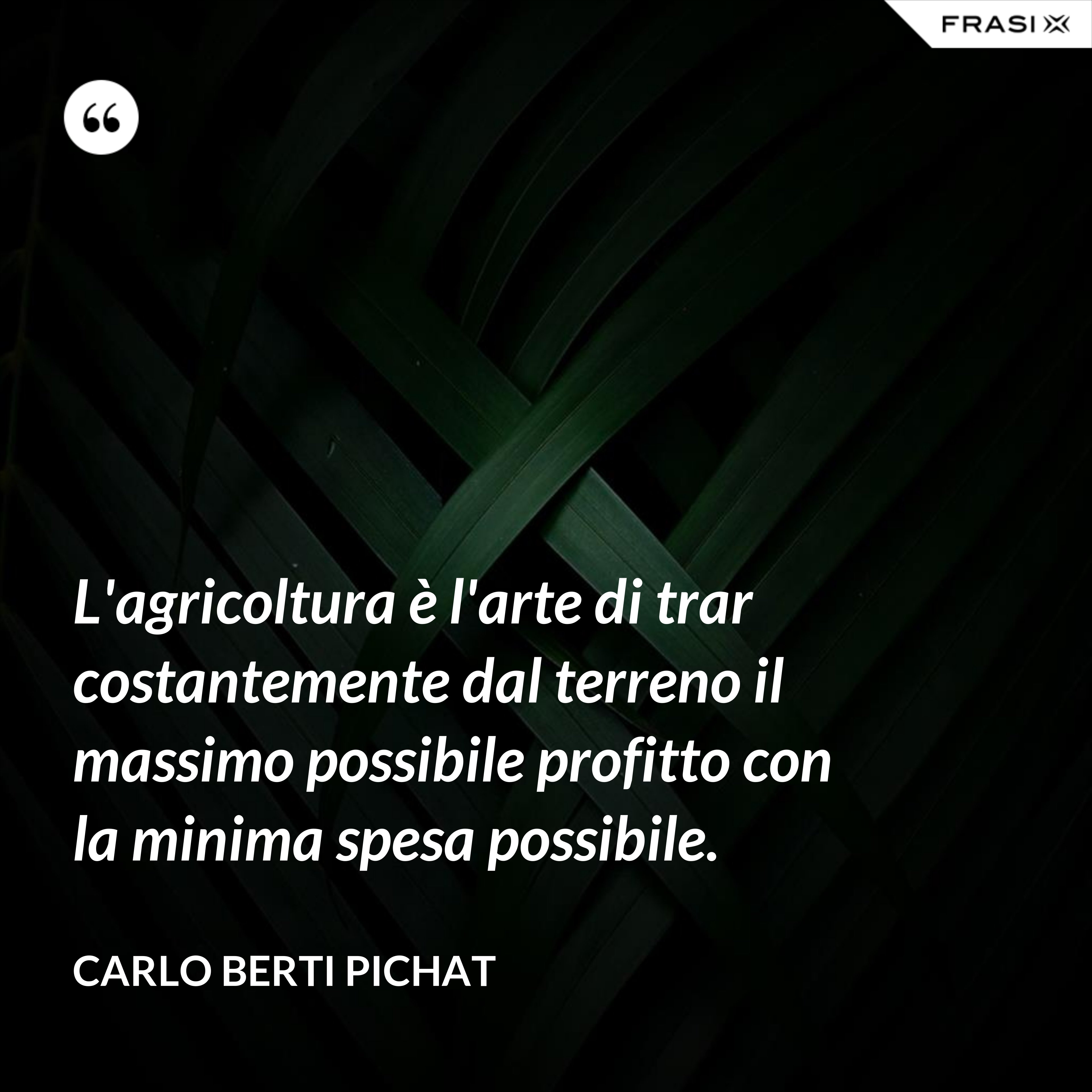L'agricoltura è l'arte di trar costantemente dal terreno il massimo possibile profitto con la minima spesa possibile. - Carlo Berti Pichat