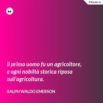 Il primo uomo fu un agricoltore, e ogni nobiltà storica riposa sull’agricoltura. - Ralph Waldo Emerson