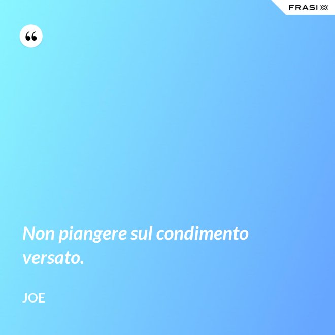 Non piangere sul condimento versato. - Joe