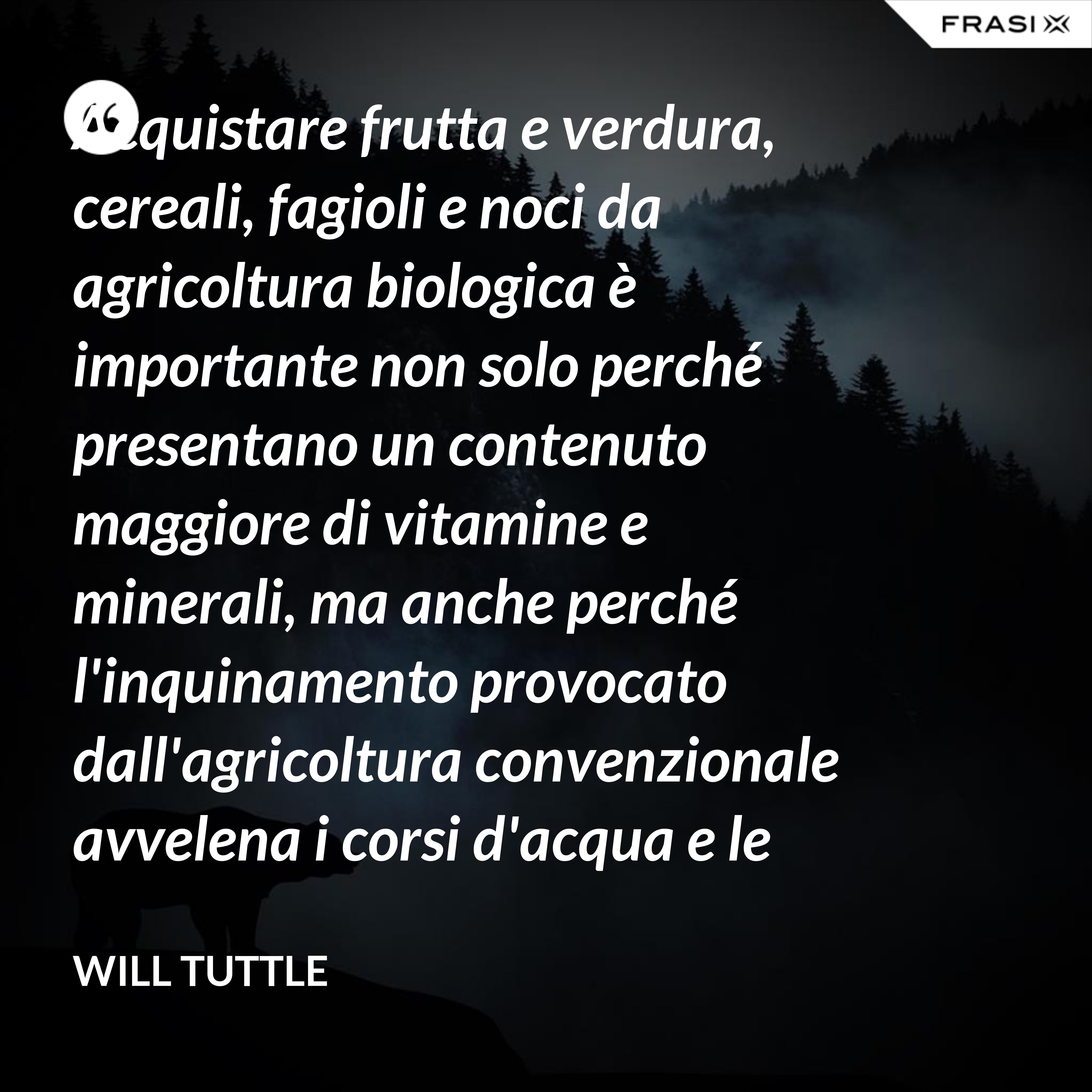 Acquistare frutta e verdura, cereali, fagioli e noci da agricoltura biologica è importante non solo perché presentano un contenuto maggiore di vitamine e minerali, ma anche perché l'inquinamento provocato dall'agricoltura convenzionale avvelena i corsi d'acqua e le persone e uccide uccelli, pesci, insetti e fauna selvatica. - Will Tuttle
