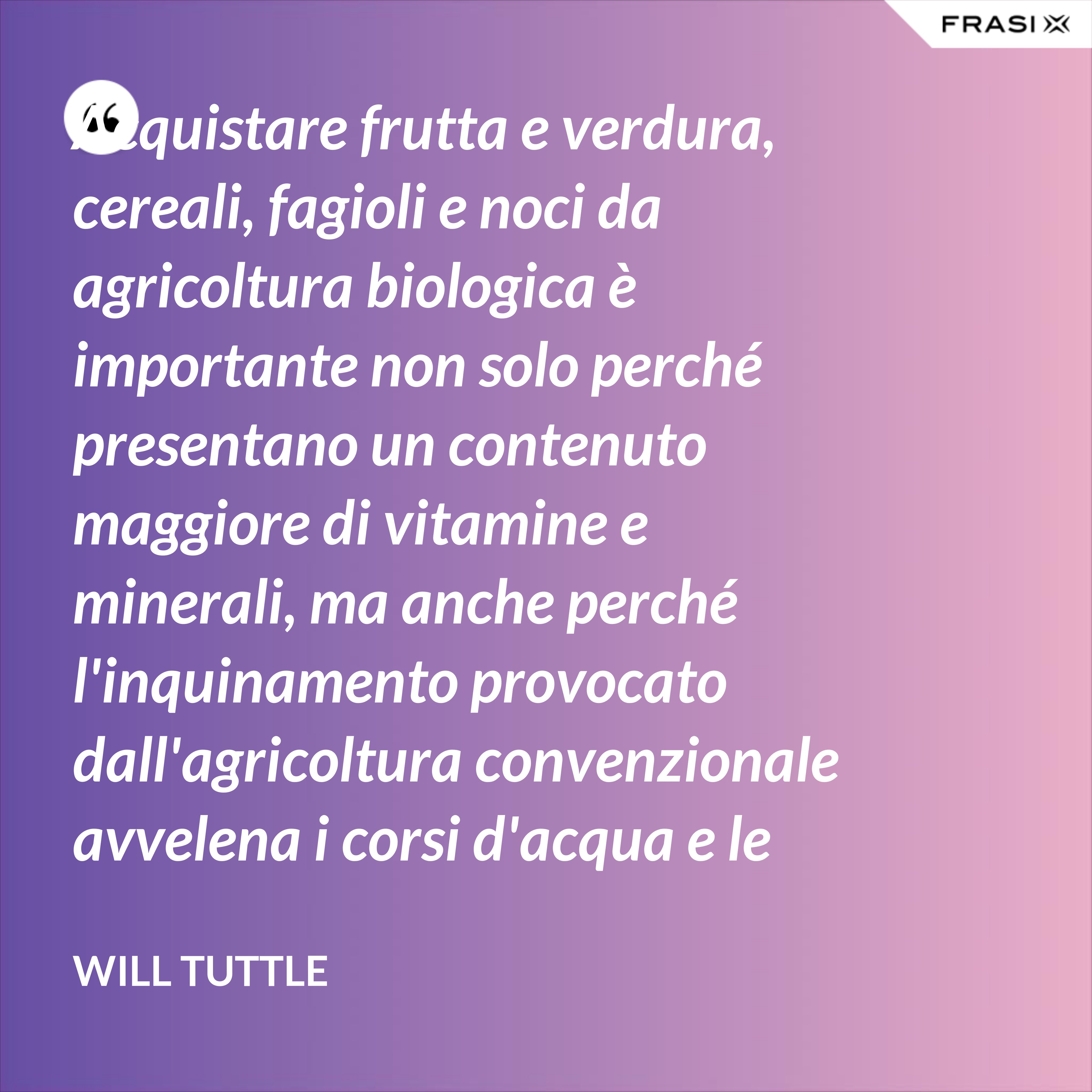 Acquistare frutta e verdura, cereali, fagioli e noci da agricoltura biologica è importante non solo perché presentano un contenuto maggiore di vitamine e minerali, ma anche perché l'inquinamento provocato dall'agricoltura convenzionale avvelena i corsi d'acqua e le persone e uccide uccelli, pesci, insetti e fauna selvatica. - Will Tuttle