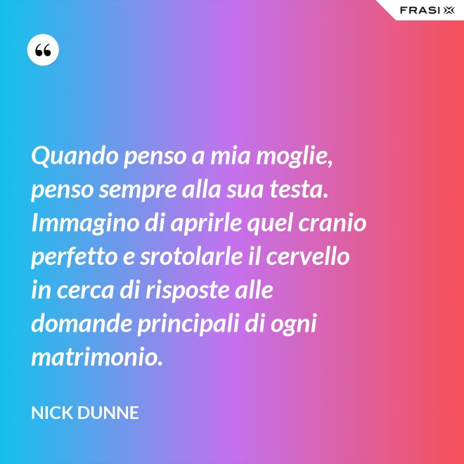 Quando penso a mia moglie, penso sempre alla sua testa. Immagino di aprirle quel cranio perfetto e srotolarle il cervello in cerca di risposte alle domande principali di ogni matrimonio. - Nick Dunne