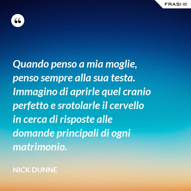 Quando penso a mia moglie, penso sempre alla sua testa. Immagino di aprirle quel cranio perfetto e srotolarle il cervello in cerca di risposte alle domande principali di ogni matrimonio. - Nick Dunne