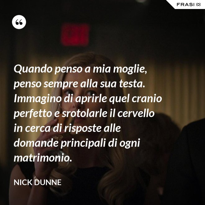 Quando penso a mia moglie, penso sempre alla sua testa. Immagino di aprirle quel cranio perfetto e srotolarle il cervello in cerca di risposte alle domande principali di ogni matrimonio. - Nick Dunne