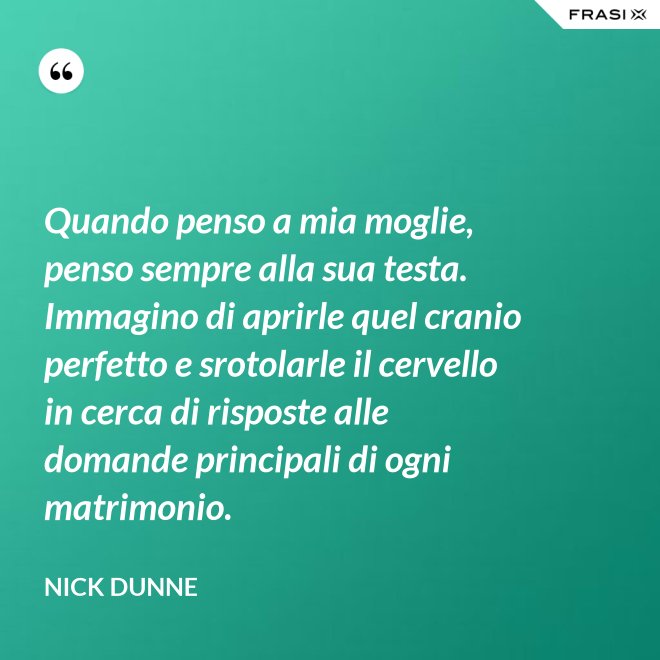 Quando penso a mia moglie, penso sempre alla sua testa. Immagino di aprirle quel cranio perfetto e srotolarle il cervello in cerca di risposte alle domande principali di ogni matrimonio. - Nick Dunne