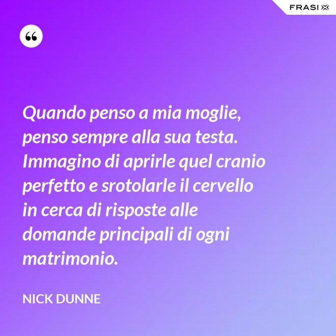 Quando penso a mia moglie, penso sempre alla sua testa. Immagino di aprirle quel cranio perfetto e srotolarle il cervello in cerca di risposte alle domande principali di ogni matrimonio. - Nick Dunne