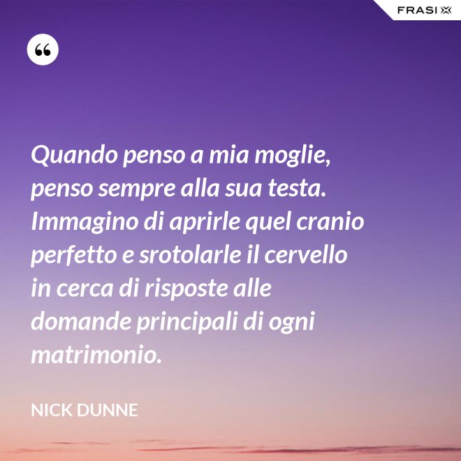 Quando penso a mia moglie, penso sempre alla sua testa. Immagino di aprirle quel cranio perfetto e srotolarle il cervello in cerca di risposte alle domande principali di ogni matrimonio. - Nick Dunne