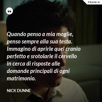 Quando penso a mia moglie, penso sempre alla sua testa. Immagino di aprirle quel cranio perfetto e srotolarle il cervello in cerca di risposte alle domande principali di ogni matrimonio. - Nick Dunne